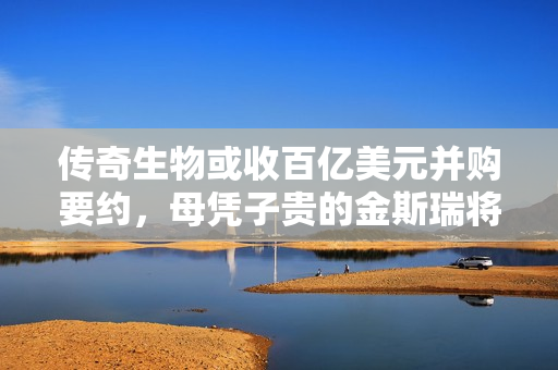 传奇生物或收百亿美元并购要约，母凭子贵的金斯瑞将“爆赚”一笔？ 第1张