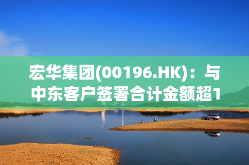 宏华集团(00196.HK)：与中东客户签署合计金额超15亿元的智能钻机销售协议 第1张
