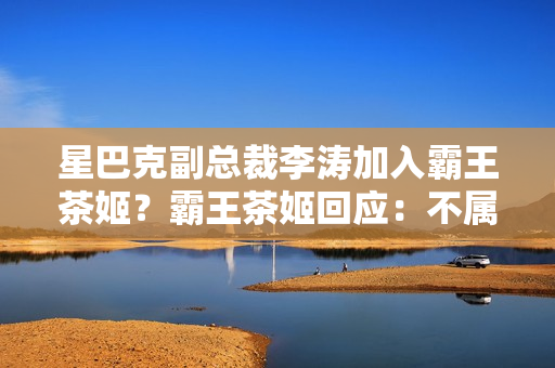 星巴克副总裁李涛加入霸王茶姬？霸王茶姬回应：不属实 第1张