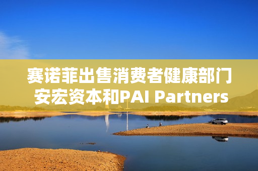 赛诺菲出售消费者健康部门 安宏资本和PAI Partners等参与竞购 估值或高达150亿欧元 第1张