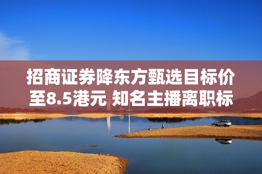 招商证券降东方甄选目标价至8.5港元 知名主播离职标志着业务关键转折点 第1张