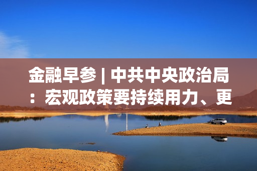 金融早参 | 中共中央政治局：宏观政策要持续用力、更加给力 第1张