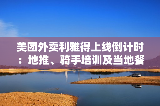 美团外卖利雅得上线倒计时：地推、骑手培训及当地餐厅接入已接近尾声 第1张