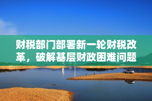 财税部门部署新一轮财税改革，破解基层财政困难问题 第1张