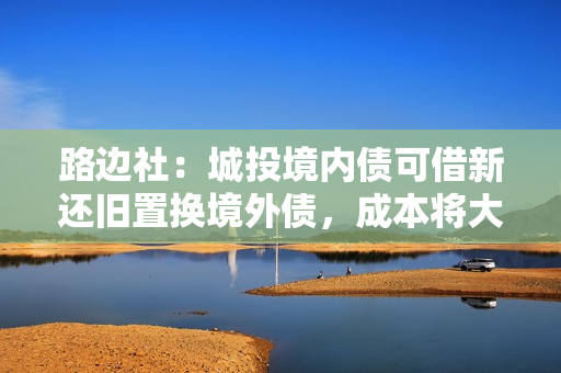 路边社：城投境内债可借新还旧置换境外债，成本将大幅降低！ 第1张