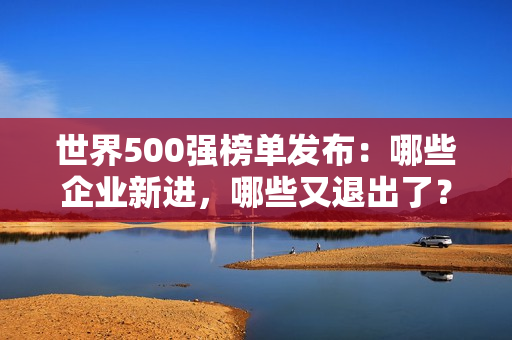 世界500强榜单发布：哪些企业新进，哪些又退出了？ 第1张