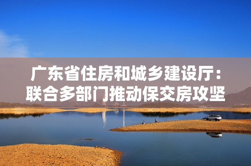 广东省住房和城乡建设厅：联合多部门推动保交房攻坚战，确保房地产市场平稳发展 第1张