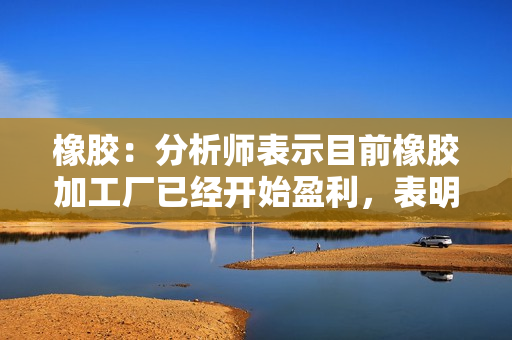 橡胶：分析师表示目前橡胶加工厂已经开始盈利，表明需求开始回升 第1张