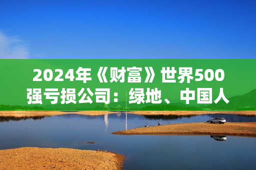 2024年《财富》世界500强亏损公司：绿地、中国人寿、东风汽车、新希望等6家中国大陆公司在列 第1张