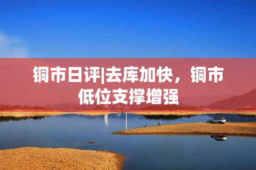 铜市日评|去库加快，铜市低位支撑增强 第1张