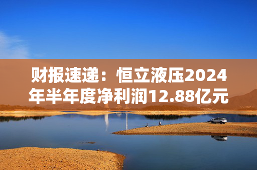 财报速递：恒立液压2024年半年度净利润12.88亿元 第1张