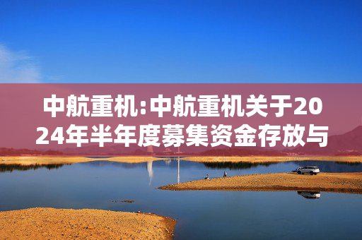 中航重机:中航重机关于2024年半年度募集资金存放与使用情况的专项报 第1张