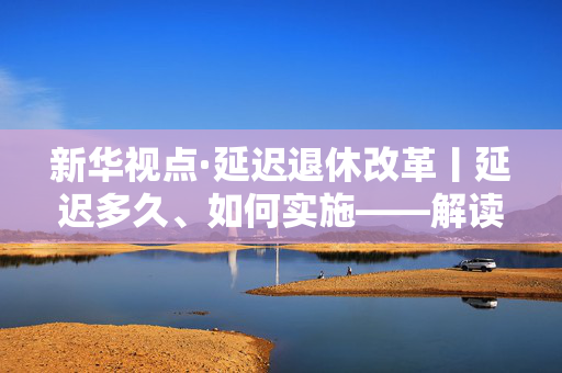 新华视点·延迟退休改革丨延迟多久、如何实施——解读延迟退休改革文件 第1张