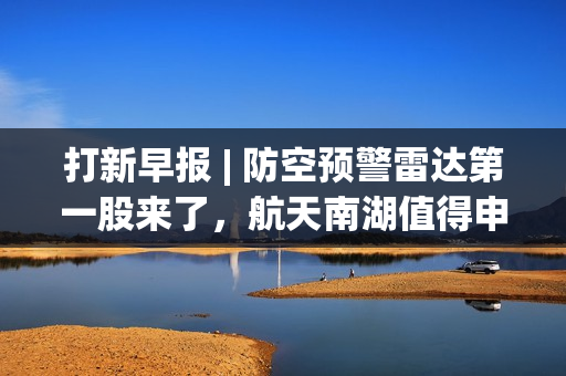 打新早报 | 防空预警雷达第一股来了，航天南湖值得申购
