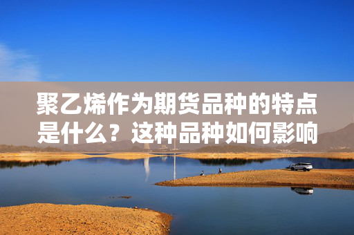 聚乙烯作为期货品种的特点是什么？这种品种如何影响市场供需？ 第1张