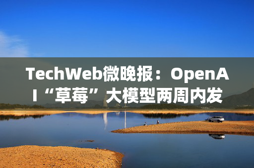 TechWeb微晚报：OpenAI“草莓”大模型两周内发布，苹果谷歌在欧盟双双败诉 第1张
