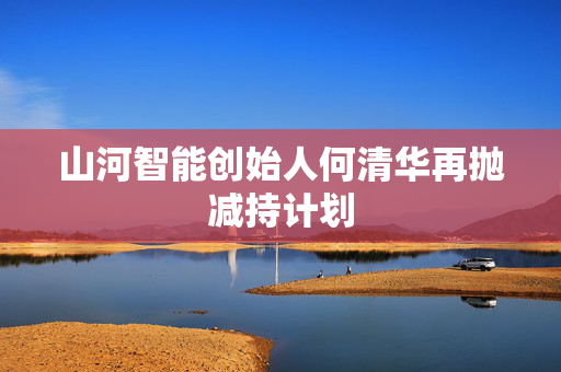 山河智能创始人何清华再抛减持计划 第1张