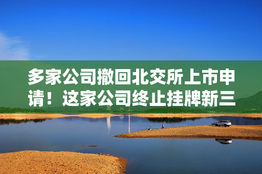 多家公司撤回北交所上市申请！这家公司终止挂牌新三板 第1张