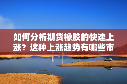 如何分析期货橡胶的快速上涨？这种上涨趋势有哪些市场因素？ 第1张