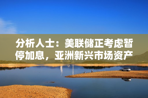 分析人士：美联储正考虑暂停加息，亚洲新兴市场资产存在上行空间