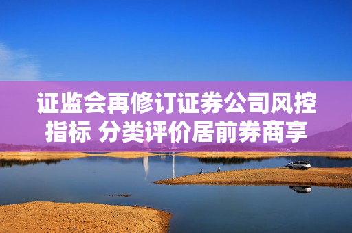 证监会再修订证券公司风控指标 分类评价居前券商享“三大优待” 第1张