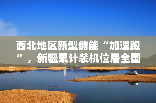 西北地区新型储能“加速跑”，新疆累计装机位居全国第一