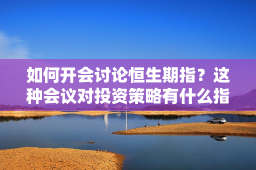 如何开会讨论恒生期指？这种会议对投资策略有什么指导意义？ 第1张