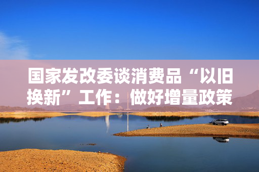 国家发改委谈消费品“以旧换新”工作：做好增量政策的研究储备 第1张