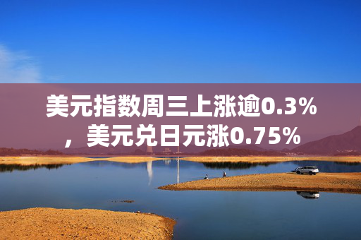 美元指数周三上涨逾0.3%，美元兑日元涨0.75% 第1张
