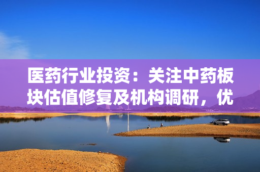 医药行业投资：关注中药板块估值修复及机构调研，优选业绩向好标的及围绕院端复苏的细分行业