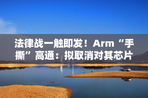 法律战一触即发！Arm“手撕”高通：拟取消对其芯片设计许可 第1张