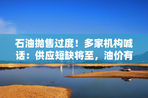 石油抛售过度！多家机构喊话：供应短缺将至，油价有望回升
