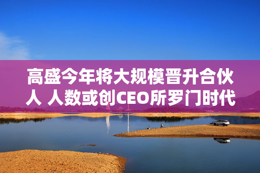 高盛今年将大规模晋升合伙人 人数或创CEO所罗门时代新高 第1张