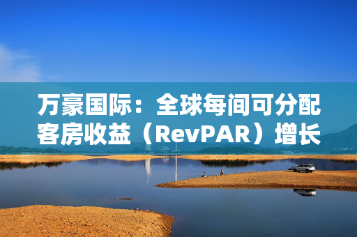 万豪国际：全球每间可分配客房收益（RevPAR）增长了3%，其中平均每日房价（ADR）上涨了2.5% 第1张
