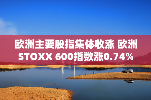 欧洲主要股指集体收涨 欧洲STOXX 600指数涨0.74% 第1张