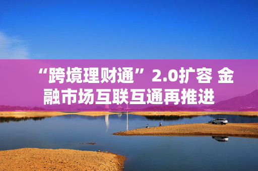 “跨境理财通”2.0扩容 金融市场互联互通再推进 第1张