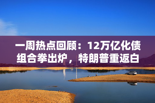 一周热点回顾：12万亿化债组合拳出炉，特朗普重返白宫 第1张