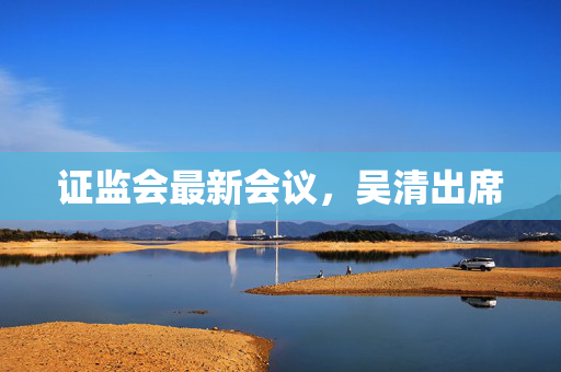 证监会最新会议，吴清出席 第1张