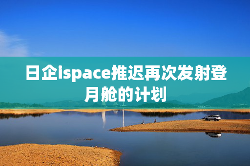 日企ispace推迟再次发射登月舱的计划 第1张