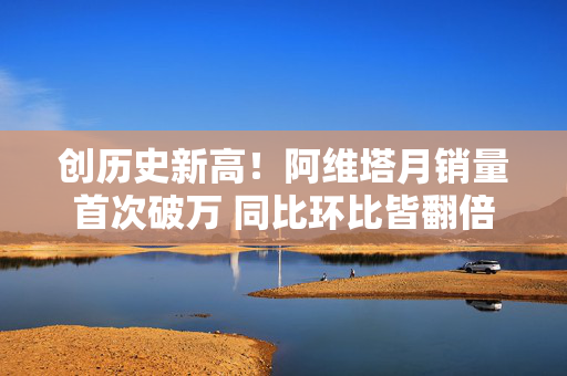 创历史新高！阿维塔月销量首次破万 同比环比皆翻倍 第1张