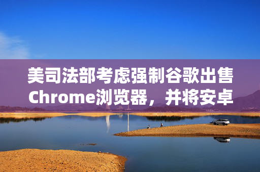 美司法部考虑强制谷歌出售Chrome浏览器，并将安卓系统和谷歌应用商店解绑 第1张
