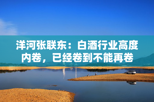 洋河张联东：白酒行业高度内卷，已经卷到不能再卷 第1张
