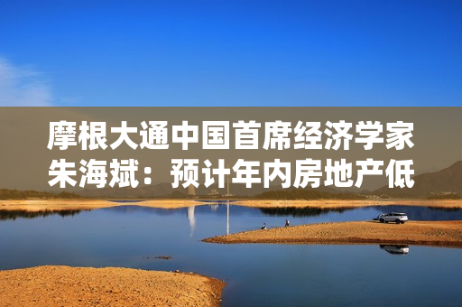 摩根大通中国首席经济学家朱海斌：预计年内房地产低位企稳，反弹可能性比较小