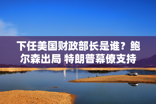 下任美国财政部长是谁？鲍尔森出局 特朗普幕僚支持贝森特 第1张