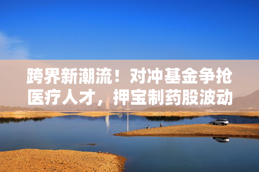 跨界新潮流！对冲基金争抢医疗人才，押宝制药股波动机遇 第1张