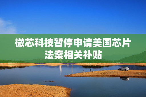 微芯科技暂停申请美国芯片法案相关补贴 第1张