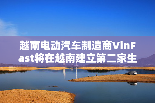 越南电动汽车制造商VinFast将在越南建立第二家生产工厂 第1张
