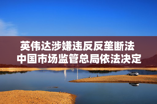 英伟达涉嫌违反反垄断法 中国市场监管总局依法决定立案调查 第1张