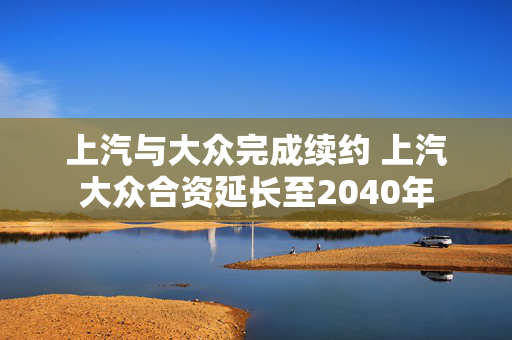 上汽与大众完成续约 上汽大众合资延长至2040年 第1张