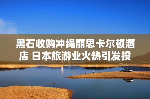 黑石收购冲绳丽思卡尔顿酒店 日本旅游业火热引发投资兴趣 第1张